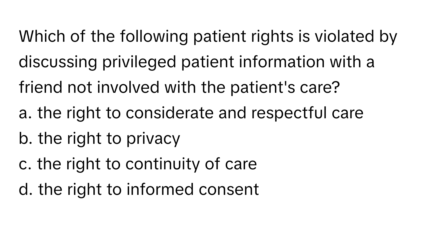 Which of the following patient rights is violated by discussing privileged patient information with a friend not involved with the patient's care?

a. the right to considerate and respectful care
b. the right to privacy
c. the right to continuity of care
d. the right to informed consent