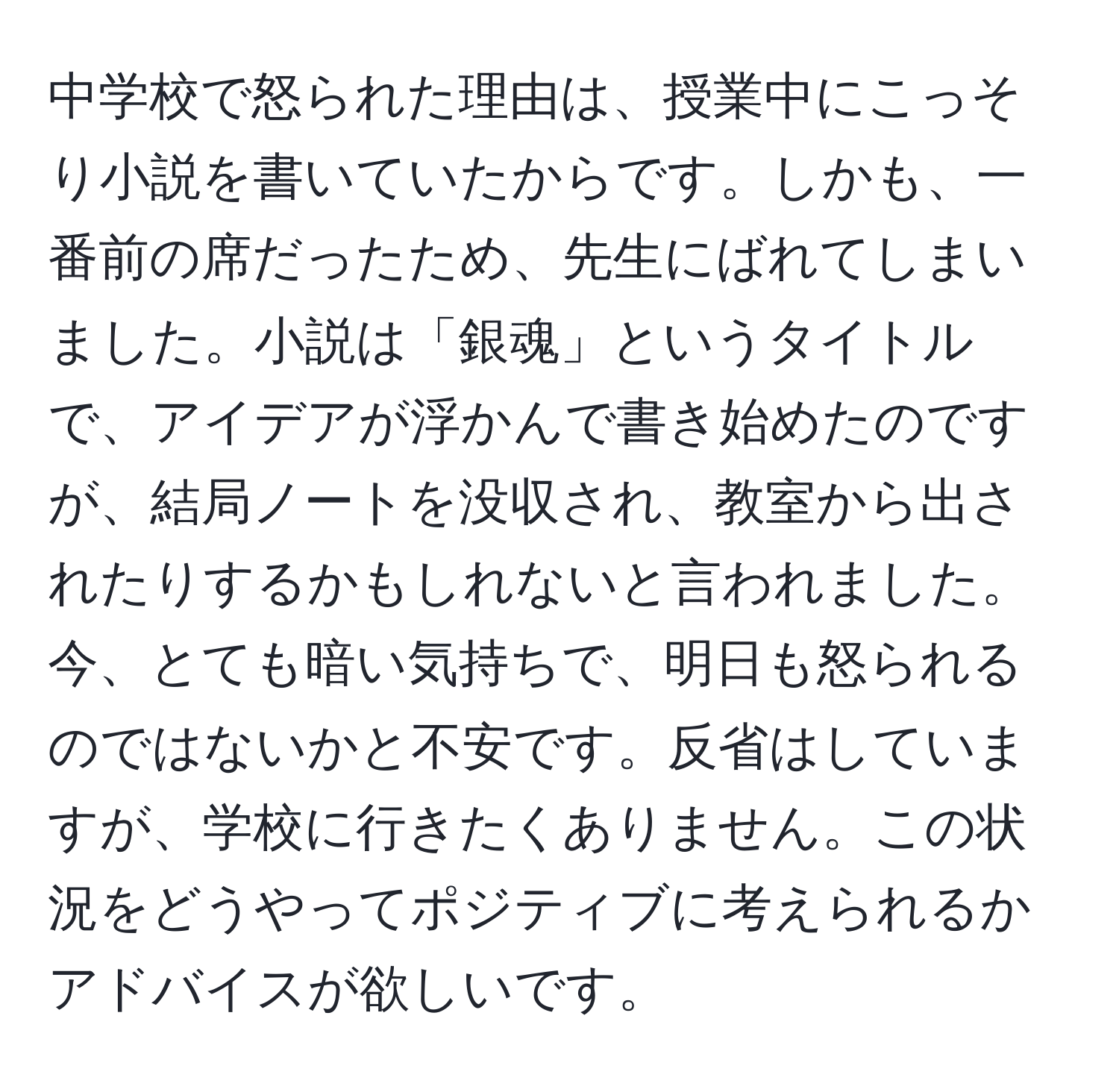 中学校で怒られた理由は、授業中にこっそり小説を書いていたからです。しかも、一番前の席だったため、先生にばれてしまいました。小説は「銀魂」というタイトルで、アイデアが浮かんで書き始めたのですが、結局ノートを没収され、教室から出されたりするかもしれないと言われました。今、とても暗い気持ちで、明日も怒られるのではないかと不安です。反省はしていますが、学校に行きたくありません。この状況をどうやってポジティブに考えられるかアドバイスが欲しいです。