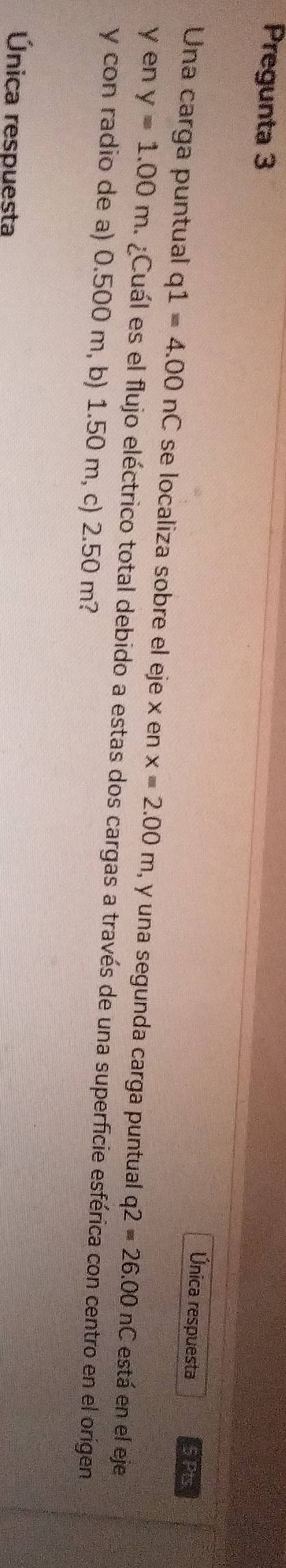 Pregunta 3 
Única respuesta 5 Pts 
Una carga puntual q1=4.00nC se localiza sobre el eje x en x=2.00m , y una segunda carga puntual q2=26.00nC está en el eje
y en y=1.00m ¿Cuál es el flujo eléctrico total debido a estas dos cargas a través de una superficie esférica con centro en el origen
y con radio de a) 0.500 m, b) 1.50 m, c) 2.50 m? 
Única respuesta