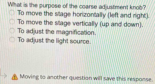 What is the purpose of the coarse adjustment knob?
To move the stage horizontally (left and right).
To move the stage vertically (up and down).
To adjust the magnification.
To adjust the light source.
Moving to another question will save this response.