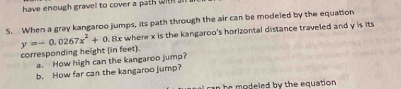 have enough gravel to cover a path with al 
5. When a gray kangaroo jumps, its path through the air can be modeled by the equation
y=-0.0267x^2+0.8x where x is the kangaroo's horizontal distance traveled and y is its 
corresponding height (in feet). 
a. How high can the kangaroo jump? 
b. How far can the kangaroo jump? 
can he modeled by the equation .