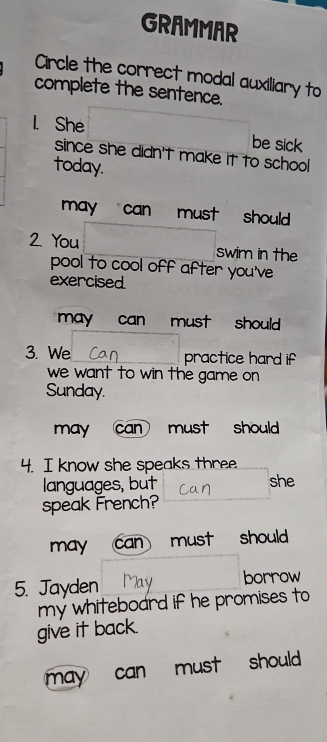 GRAMMAR
Circle the correct modal auxiliary to
complete the sentence.
l. She be sick
since she didn't make it to school
today.
may can must should .
2. You swim in the
pool to cool off after you've
exercised.
may can must should
3. We practice hard if
we want to win the game on
Sunday.
may can must should
4. I know she speaks three
languages, but she
speak French?
may can must should
5. Jayden borrow
my whiteboard if he promises to
give it back.
may can must should .
