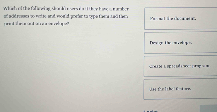 Which of the following should users do if they have a number
of addresses to write and would prefer to type them and then Format the document.
print them out on an envelope?
Design the envelope.
Create a spreadsheet program.
Use the label feature.