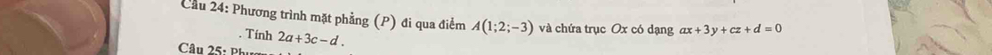 Cầu 24: Phương trình mặt phẳng (P) đi qua điểm A(1;2;-3) và chứa trục Ox có dạng ax+3y+cz+d=0. Tính 2a+3c-d. 
Câu 25: Phụa