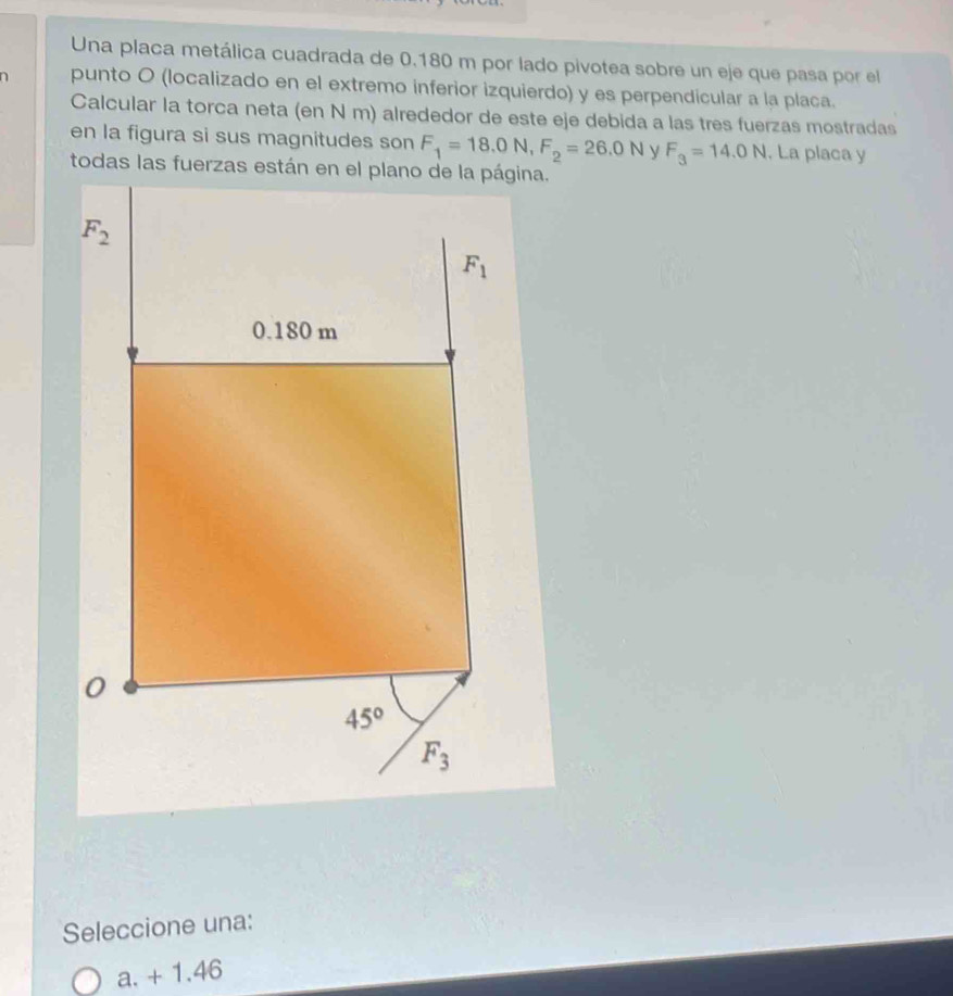 Una placa metálica cuadrada de 0.180 m por lado pivotea sobre un eje que pasa por el
a punto O (localizado en el extremo inferior izquierdo) y es perpendicular a la placa.
Calcular la torca neta (en N m) alrededor de este eje debida a las tres fuerzas mostradas
en la figura si sus magnitudes son F_1=18.0N,F_2=26.0N y F_3=14.0N. La placa y
Seleccione una:
a. + 1.46