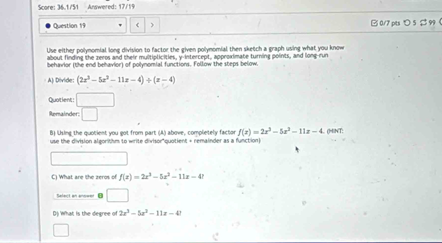 Score: 36.1/51 Answered: 17/19 
Question 19 B 0/7 ptsつ 5 % 99 
Use either polynomial long division to factor the given polynomial then sketch a graph using what you know 
about finding the zeros and their multiplicities, y-intercept, approximate turning points, and long-run 
behavior (the end behavior) of polynomial functions, Follow the steps below. 
A) Divide: (2x^3-5x^2-11x-4)/ (x-4)
Quotient: □ 
Remainder; □ 
B) Using the quotient you got from part (A) above, completely factor f(x)=2x^3-5x^2-11x-4. (HINT: 
use the division algorithm to write divisor*quotient + remainder as a function) 
C) What are the zeros of f(x)=2x^3-5x^2-11x-4
Select an answer □  
D) What is the degree of 2x^3-5x^2-11x-4