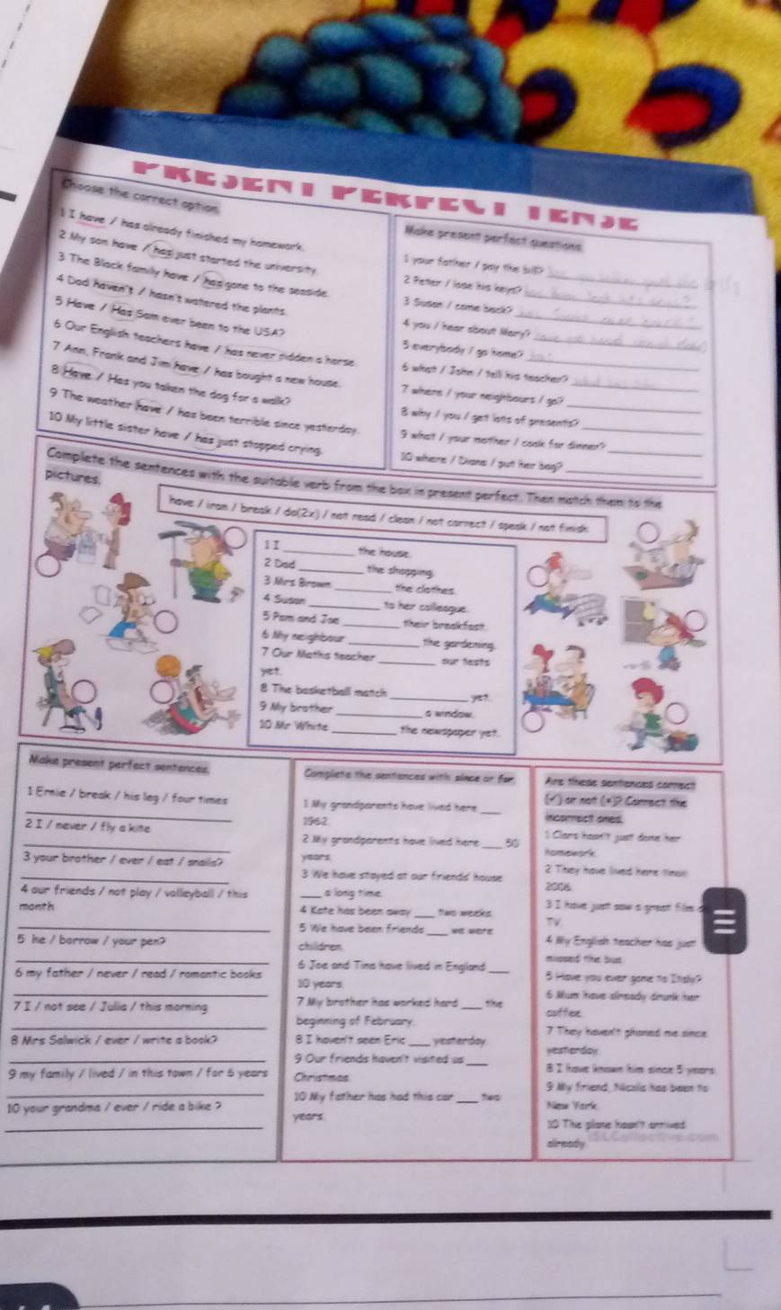 Choose the correct option
gMJK
1 I have / hiss already finished my homework.
Miske present perfect questions
2 My son have / Bg just started the university
I your fathher / gay the billl?
2 Peter / lose his keys?
_
3 The Black familly have / has gone to the seaside. 3 Susan / come back?__
4 Dad haven't / hasn't watlered the plants.
_
5 Have / Has Sam over been to the USA?
4 you / hever alboist Mary?
6 Our English teachers have / has never pidden a horse
5 everylbody I go tome?
6 what / John / tell his teacher?
7 Ann, Frank and Jim have / has bought a new house. 7 where I your neightsours I go?_
8 Have / Has you taken the dog for a walk?
8 why / you / get lots of presents?
9 The weather have / has been terrible since yesterdsy. I whatt I your motther I cook for dinner?
10 My little sister have / has just stopped crying
30 where / Ciome / gut her bag?
pictures.
Camplete the sentences with the suitable verb from the box in present perfect. Then match then to the
have / iran / break / do(2x) / not read / clean / not carrect / speak / not finish
1 I_
the house.
2 Disd _the shopping
3 Mrs Brown _the clothes.
4 Susan _ to her cailleague.
5 Pem and Joe_ their breakfost
6 My reajriear _the gardening.
7 Our Maths teacher _our faists
yet
8 The basketballl match _y?
9 My brother_ a window
10 Mr White the newspaper ye?
Make present perfect sentences Complete the sentances with since or for Aire thhese sentiences comect
(√ ) or not (*)2 Commectt ths
_1 Ernie / break / his leg / four times 1 My grandparents have lived here _incorrect ones.
2 I / never / fly a kite 1962
_2 My grandparents have lived here _50 Il Clars hasn't justt done her
3 your brother / ever / eat / snails? years
homiswark
_3 We have stayed at our firiends' house 2 They have lived here tinso
4 our friends / not play / volleyball / this a long time 2006
month  4 Kate has been awa tws weeks 3 I have just saw a grest film a
TV
_5 We have been friends _4 Wy English teacher has just!
_
5 he / borrow / your pen? children
mipoed tit bs
6 Joe and Tims have llived in England
_
6 my father / never / read / romantic books 10 years. 5 Have you ever gone to Itsly?
6 Mum have slimeaidy drunk her
7 I / not see / Julia / this morning 7 My brother has worked hard _tíe coffee
_
beginning of February.
8 Mrs Salwick / ever / write a book 8 I haven't seen Eric _vesterday 7 They haven't ghoned me since
yesterday
_9 Our friends haven't visited us _8 I hove known him since 5 years
9 my family / lived / in this town / for 6 years Christaes
9 My firiend, Nicalis has been hs
_10 My father has had this car teo
_
10 your grandma / ever / ride a bike ? years. Nime Yark
30 The glane houn't arrived
already