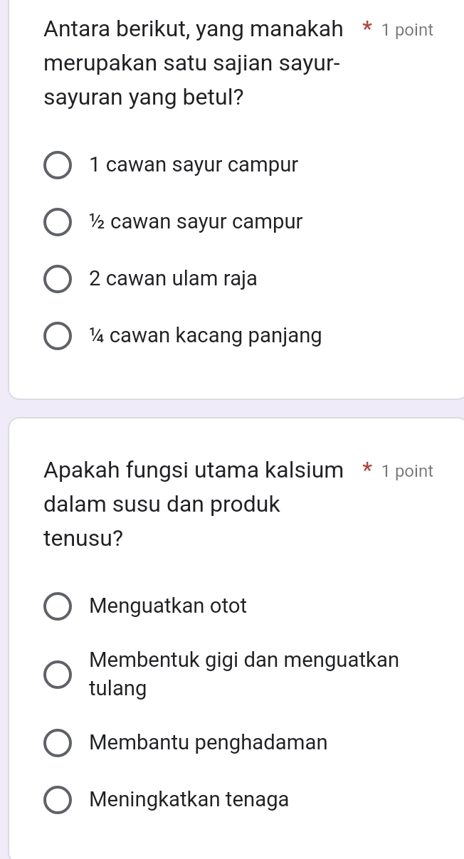 Antara berikut, yang manakah * 1 point
merupakan satu sajian sayur-
sayuran yang betul?
1 cawan sayur campur
½ cawan sayur campur
2 cawan ulam raja
¼ cawan kacang panjang
Apakah fungsi utama kalsium * 1 point
dalam susu dan produk
tenusu?
Menguatkan otot
Membentuk gigi dan menguatkan
tulang
Membantu penghadaman
Meningkatkan tenaga