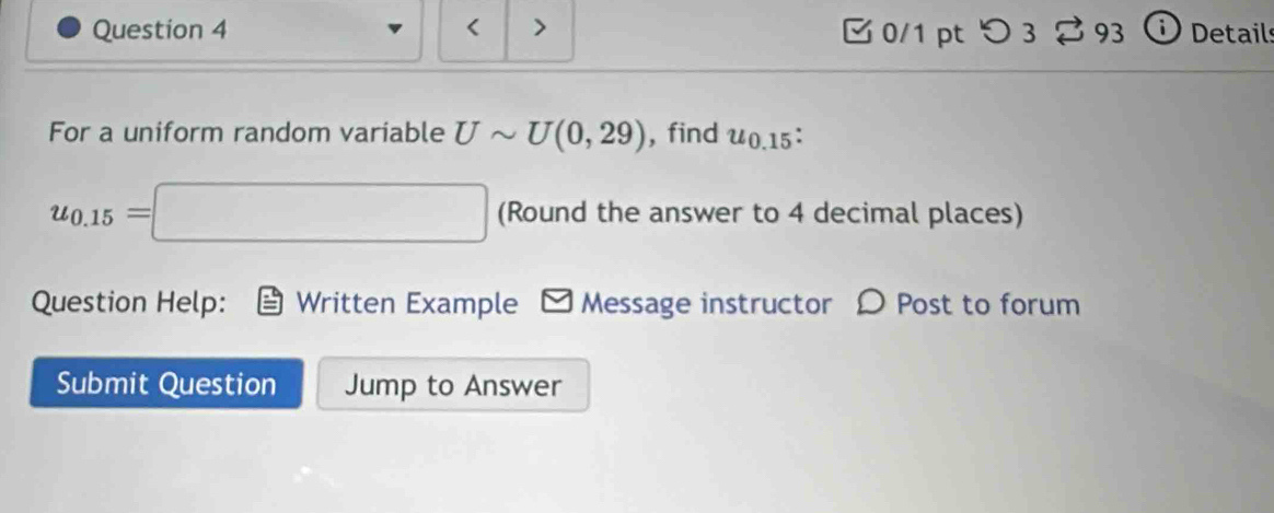 < > 0/1 pt つ 3 % 93 Details 
For a uniform random variable Usim U(0,29) , find u_0.15 :
u_0.15=□ (Round the answer to 4 decimal places) 
Question Help: Written Example □Message instructor 〇 Post to forum 
Submit Question Jump to Answer