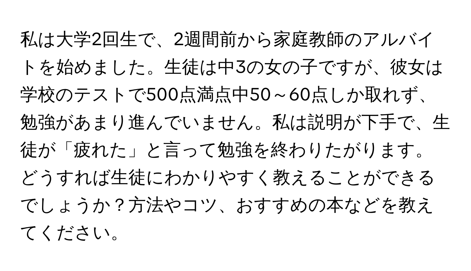 私は大学2回生で、2週間前から家庭教師のアルバイトを始めました。生徒は中3の女の子ですが、彼女は学校のテストで500点満点中50～60点しか取れず、勉強があまり進んでいません。私は説明が下手で、生徒が「疲れた」と言って勉強を終わりたがります。どうすれば生徒にわかりやすく教えることができるでしょうか？方法やコツ、おすすめの本などを教えてください。