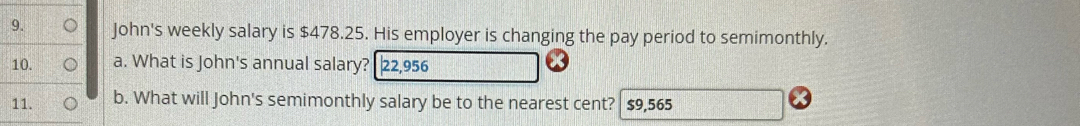 John's weekly salary is $478.25. His employer is changing the pay period to semimonthly. 
10. a. What is John's annual salary? 22,956
11. b. What will John's semimonthly salary be to the nearest cent? $9,565