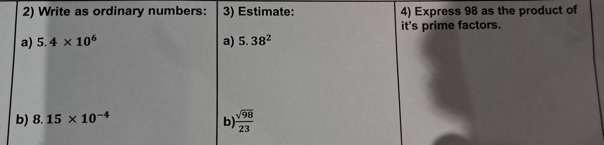 Write as ordinary numbers: 3) Estimate: 4) Express 98 as the product of 
its prime factors. 
a) 5.4* 10^6 a) 5.38^2
b) 8.15* 10^(-4)
b)  sqrt(98)/23 