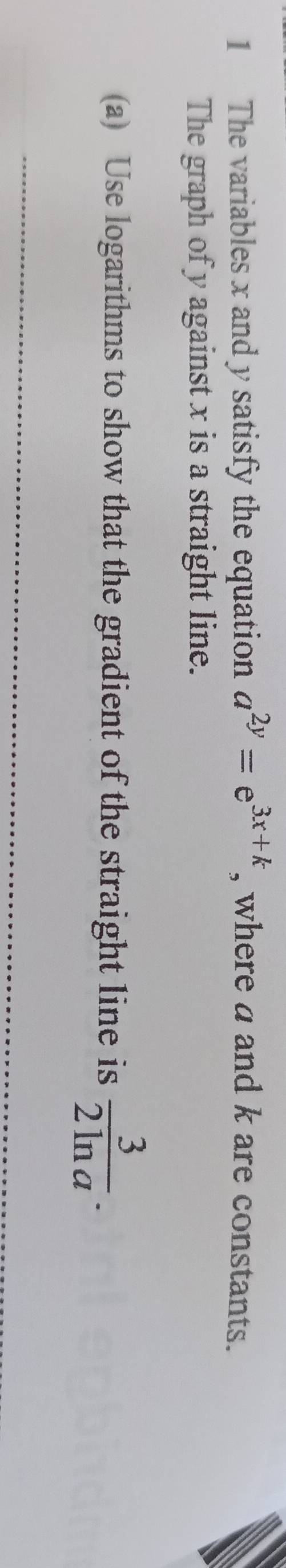 The variables x and y satisfy the equation a^(2y)=e^(3x+k) , where a and k are constants. 
The graph of y against x is a straight line. 
(a) Use logarithms to show that the gradient of the straight line is  3/2ln a . 
_