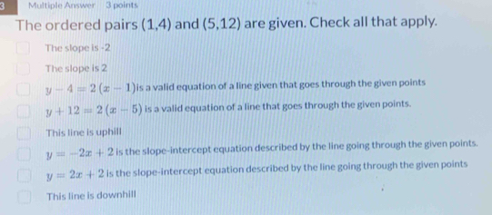 Multiple Answer 3 points
The ordered pairs (1,4) and (5,12) are given. Check all that apply.
The slope is -2
The slope is 2
y-4=2(x-1) is a valid equation of a line given that goes through the given points
y+12=2(x-5) is a valid equation of a line that goes through the given points.
This line is uphill
y=-2x+2 is the slope-intercept equation described by the line going through the given points.
y=2x+2 is the slope-intercept equation described by the line going through the given points
This line is downhill