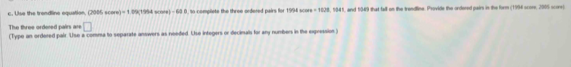 Use the trendline equation. (2005score)=1.09(1994score)-600 , to complete the three ordered pairs for 1994score=1028,1041 , and 1049 that fall on the trendline. Provide the ordered pairs in the form (1994 score, 2005 score) 
The three ordered pairs are □ 
(Type an ordered pair. Use a comma to separate answers as needed. Use integers or decimals for any numbers in the expression )