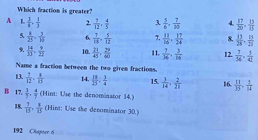 Which fraction is greater? 
A 1.  3/8 ,  1/3   7/12 ,  4/5   5/6 ,  7/10   17/20 ,  13/15 
2. 
3. 
4. 
5.  8/25 ,  3/10   7/18 ,  5/12   11/16 ,  17/24   13/28 ,  15/21 
6. 
7. 
8. 
9.  14/33 ,  9/22  10.  21/45 ,  29/60  11.  7/36 ,  3/16  12.  7/56 ,  5/42 
Name a fraction between the two given fractions. 
13.  7/12 ,  8/15 
14.  18/25 ,  3/4 
15.  3/14 ,  2/21 
16.  11/35 ,  5/14 
B 17.  3/7 ,  4/7  (Hint: Use the denominator 14.) 
18.  7/15 ,  8/15  (Hint: Use the denominator 30.) 
192 Chapter 6