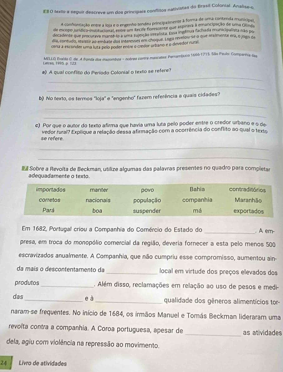  O texto a seguir descreve um dos principais conflitos nativistas do Brasil Colonial. Analise o
A confrontação entre a loja e o engenho tendeu principalmente à forma de umna contenda municipal,
de escopo jurídico-institucional, entre um Recife florescente que aspirava à emancipação de uma Olinda
decadente que procurava mante-lo a uma sujeição irrealista. Essa ingênua fachada municipalista não po
dia, contudo, resistir ao embate dos interesses em choque. Logo revelou-se o que realmente era, o jogo de
cena a esconder uma luta pelo poder entre o credor urbano e o devedor rural.
MELLO, Evaldo C. de. A fronda dos mazombos - nobres contra mascates: Perambuco 1666-1715. São Paulo: Companhia das
Letras, 1995. p. 123.
_
a) A qual conflito do Período Colonial o texto se refere?
_
_
b) No texto, os termos "loja" e "engenho" fazem referência a quais cidades?
_
c) Por que o autor do texto afirma que havia uma luta pelo poder entre o credor urbano e o de
vedor rural? Explique a relação dessa afirmação com a ocorrência do conflito ao qual o texto
se refere.
_
_
Sobre a Revolta de Beckman, utilize algumas das palavras presentes no quadro para completar
adequadamente o texto.
Em 1682, Portugal criou a Companhia do Comércio do Estado do _. A em-
presa, em troca do monopólio comercial da região, deveria fornecer a esta pelo menos 500
escravizados anualmente. A Companhia, que não cumpriu esse compromisso, aumentou ain-
da mais o descontentamento da _local em virtude dos preços elevados dos
produtos_ . Além disso, reclamações em relação ao uso de pesos e medi-
das _e à _qualidade dos gêneros alimentícios tor-
naram-se frequentes. No início de 1684, os irmãos Manuel e Tomás Beckman lideraram uma
revolta contra a companhia. A Coroa portuguesa, apesar de
_as atividades
dela, agiu com violência na repressão ao movimento.
24 Livro de atividades