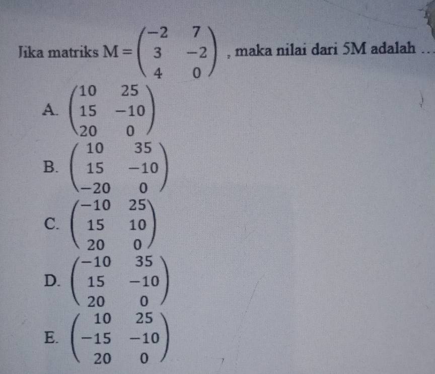 Jika matriks M=beginpmatrix -2&7 3&-2 4&0endpmatrix , maka nilai dari 5M adalah
A. beginpmatrix 10&25 15&-10 20&0endpmatrix
B. beginpmatrix 10&35 15&-10 -20&0endpmatrix
C. beginpmatrix -10&25 15&10 20&0endpmatrix
D. beginpmatrix -10&35 15&-10 20&0endpmatrix
E. beginpmatrix 10&25 -15&-10 20&0endpmatrix