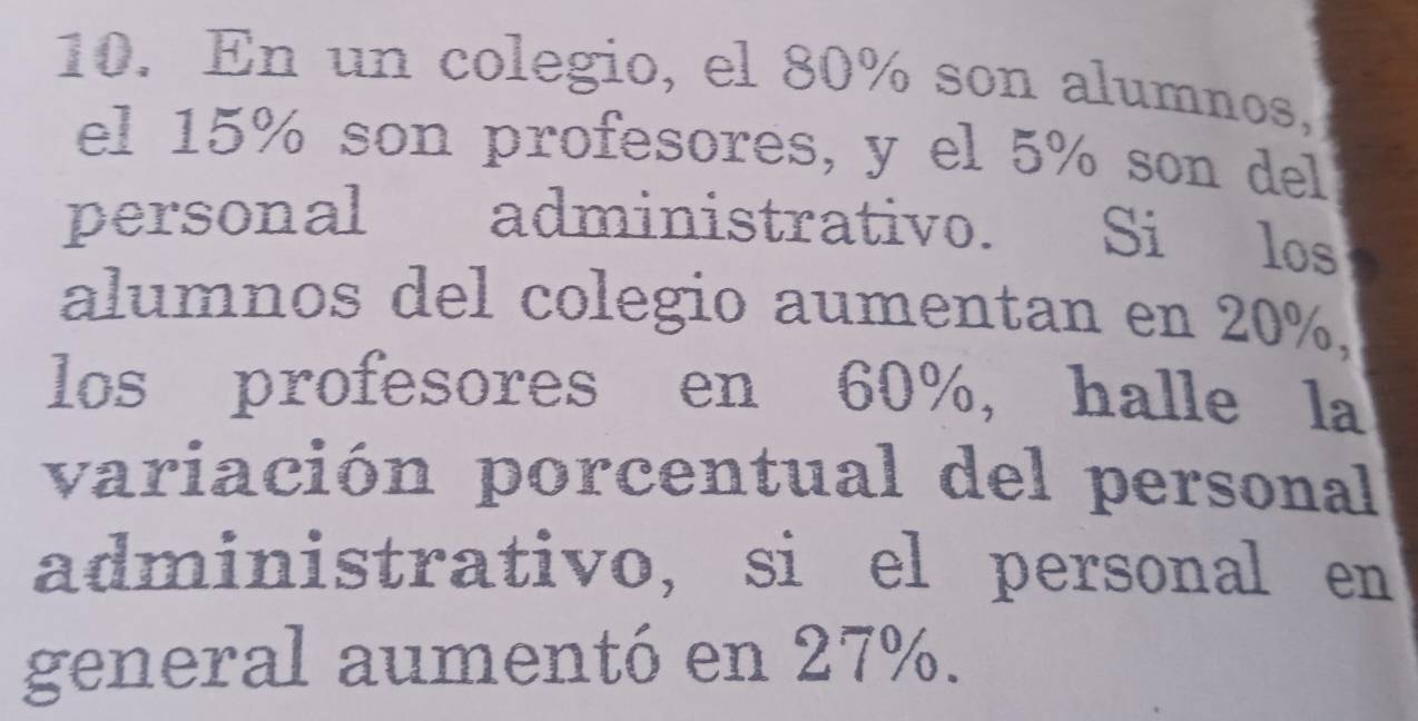 En un colegio, el 80% son alumnos, 
el 15% son profesores, y el 5% son del 
personal administrativo. Si los 
alumnos del colegio aumentan en 20%, 
los profesores en 60%, halle la 
variación porcentual del personal 
administrativo, si el personal en 
general aumentó en 27%.