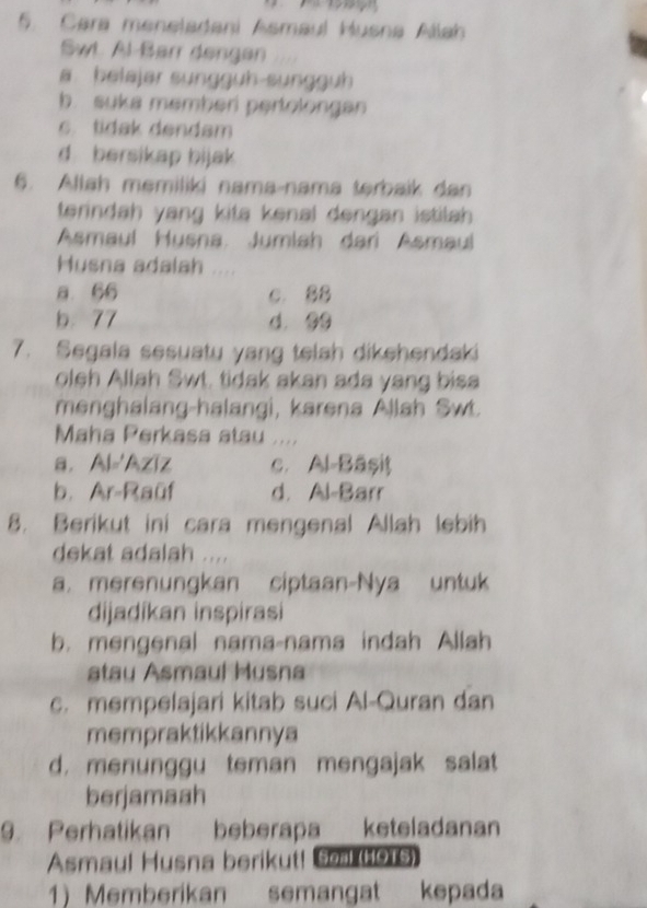 Cara meneladani Asmaul Husna Allah
Swt Al-Barr dengan
a. belajar sungguh-sungguh
b. suka memberi pertolongan
c. tidak dendam
d bersikap bijak 
6. Allah memiliki nama-nama terbaik dan
terindah yang kita kenal dengan istilah .
Asmaul Husna Jumlah dari Asmaul
Husna adalah
a. 66 c. 88
b. 77 d. 99
7. Segala sesuatu yang telah dikehendaki
oleh Allah Swt. tidak akan ada yang bisa
menghalang-halangi, karena Allah Swt.
Maha Perkasa atau
a. Al='Aziz c. Al-Bäșiţ
b. Ar-Raüf d. Al-Barr
8. Berikut ini cara mengenal Allah lebih
dekat adalah ....
a. merenungkan ciptaan-Nya untuk
dijadíkan inspirasi
b. mengenal nama-nama indah Allah
atau Asmaul Musna
c. mempelajari kitab suci Al-Quran dan
mempraktikkannya
d. menunggu teman mengajak salat
berjamaah
9. Perhatikan beberapa keteladanan
Asmaul Husna berikut! Seal (H0T5)
1) Memberikan semangat kepada