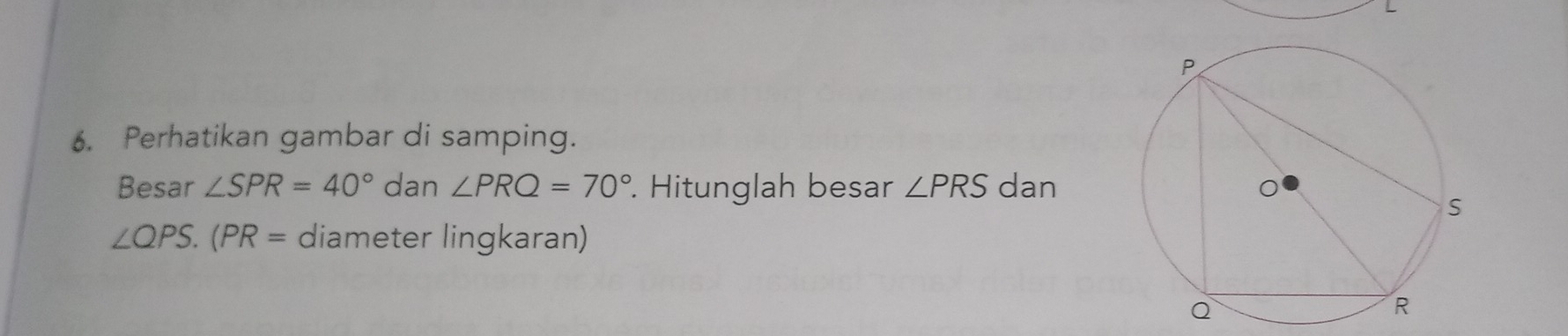 Perhatikan gambar di samping. 
Besar ∠ SPR=40° dan ∠ PRQ=70°. Hitunglah besar ∠ PRS dan
∠ QPS.(PR= diameter lingkaran)