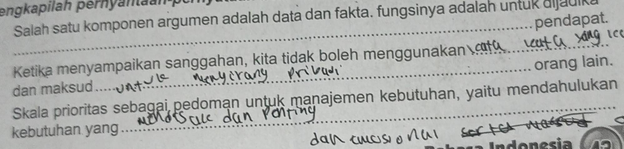 engkapilah pernyan n p 
Salah satu komponen argumen adalah data dan fakta. fungsinya adalah untuk dijauika 
_pendapat. 
Ketika menyampaikan sanggahan, kita tidak boleh menggunakan 
orang lain. 
dan maksud 
Skala prioritas sebagai pedoman untuk manajemen kebutuhan, yaitu mendahulukan 
kebutuhan yang 
Indonesia 19