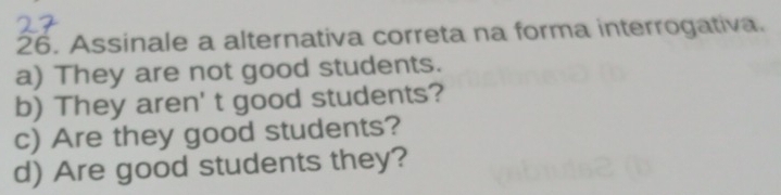 Assinale a alternativa correta na forma interrogativa.
a) They are not good students.
b) They aren' t good students?
c) Are they good students?
d) Are good students they?