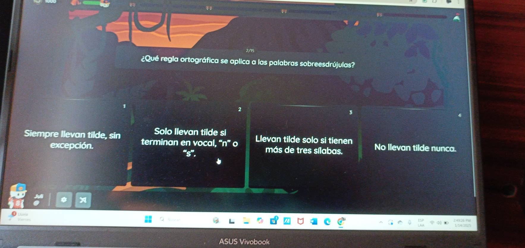 2/15
¿Qué regla ortográfica se aplica a las palabras sobreesdrújulas?
2
3
Solo Ilevan tilde si
Siempre Ilevan tilde, sin Llevan tilde solo si tienen
terminan en vocal, “n” o
excepción. “s”. más de tres sílabas. No Ilevan tilde nunca.
Duna
Viemes
2:49:26 PM
1/14/2025
ASUS Vivobook