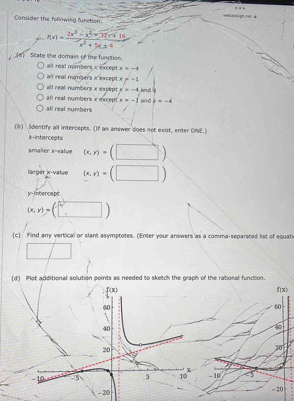 webassign.net 
Consider the following function.
f(x)= (2x^3-x^2-32x+16)/x^2+5x+4 
(a) State the domain of the function.
all real numbers x except x=-4
all real numbers x except x=-1
all real numbers x except x=-4 and
all real numbers x except x=-1 and x=-4
all real numbers
(b) Identify all intercepts. (If an answer does not exist, enter DNE.)
x-intercepts
smaller x-value (x,y)=(□ )
larger x-value (x,y)=(□ )
y-intercept
(x,y)=(□ )
(c) Find any vertical or slant asymptotes. (Enter your answers as a comma-separated list of equati
(d) Plot additional solution points as needed to sketch the graph of the rational function.
f(x)
60
40
20
-10 -5
- 20