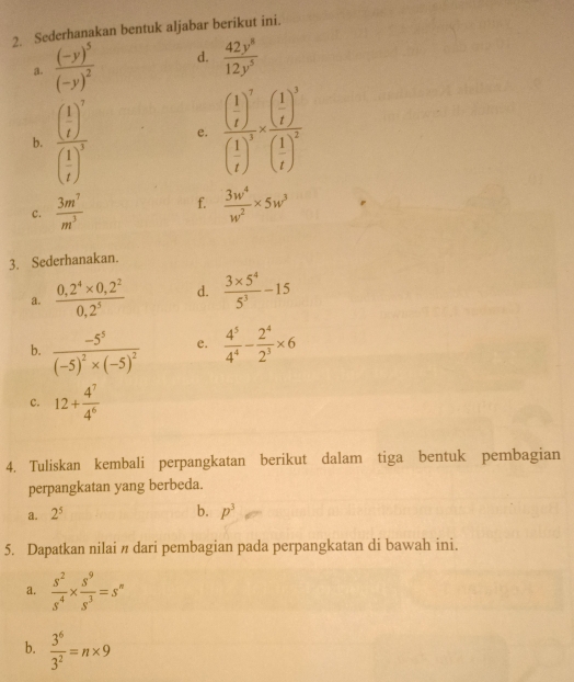 Sederhanakan bentuk aljabar berikut ini. 
a. frac (-y)^5(-y)^2 d.  42y^8/12y^5 
b. frac ( 1/t )^7( 1/t )^5 e. frac ( 1/t )^7( 1/t )^3* frac ( 1/t )^3( 1/t )^2
c.  3m^7/m^3  f.  3w^4/w^2 * 5w^3
3. Sederhanakan. 
a.  (0,2^4* 0,2^2)/0,2^5  d.  (3* 5^4)/5^3 -15
b. frac -5^5(-5)^2* (-5)^2 e.  4^5/4^4 - 2^4/2^3 * 6
c. 12+ 4^7/4^6 
4. Tuliskan kembali perpangkatan berikut dalam tiga bentuk pembagian 
perpangkatan yang berbeda. 
b. 
a. 2^5 p^3
5. Dapatkan nilai n dari pembagian pada perpangkatan di bawah ini. 
a.  s^2/s^4 *  s^9/s^3 =s^n
b.  3^6/3^2 =n* 9