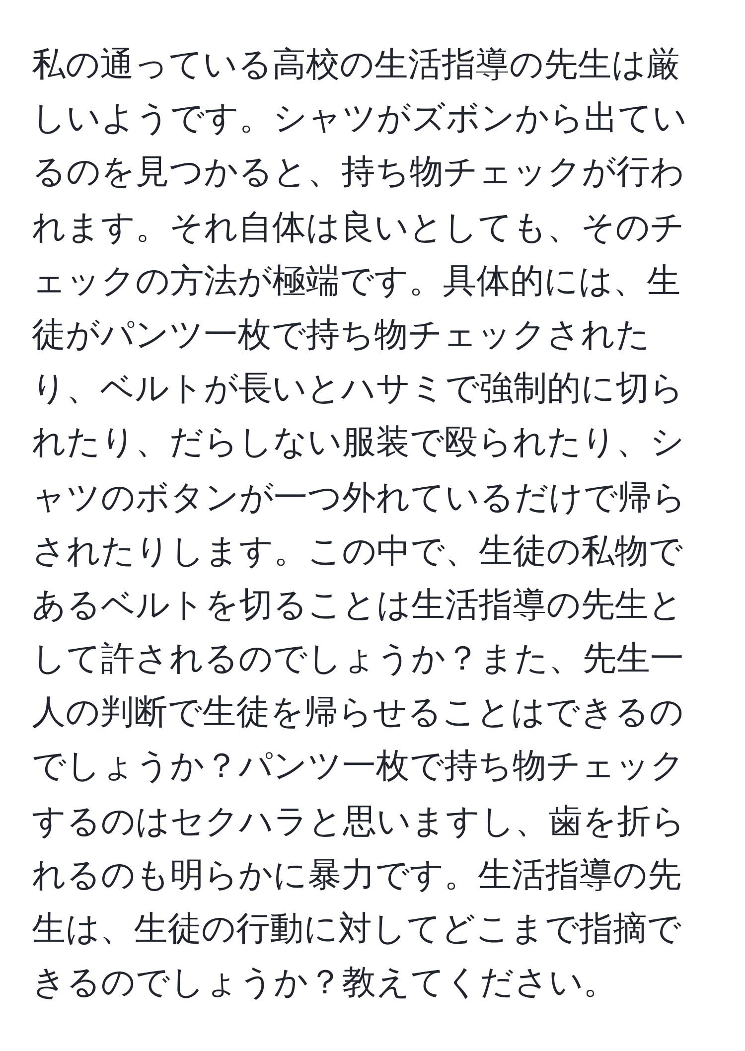 私の通っている高校の生活指導の先生は厳しいようです。シャツがズボンから出ているのを見つかると、持ち物チェックが行われます。それ自体は良いとしても、そのチェックの方法が極端です。具体的には、生徒がパンツ一枚で持ち物チェックされたり、ベルトが長いとハサミで強制的に切られたり、だらしない服装で殴られたり、シャツのボタンが一つ外れているだけで帰らされたりします。この中で、生徒の私物であるベルトを切ることは生活指導の先生として許されるのでしょうか？また、先生一人の判断で生徒を帰らせることはできるのでしょうか？パンツ一枚で持ち物チェックするのはセクハラと思いますし、歯を折られるのも明らかに暴力です。生活指導の先生は、生徒の行動に対してどこまで指摘できるのでしょうか？教えてください。