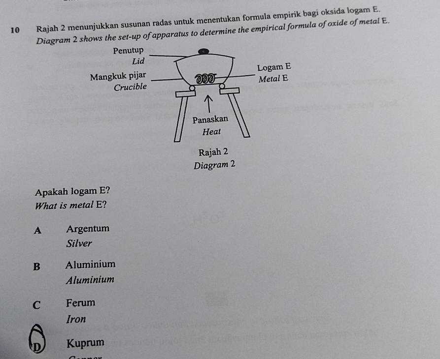 Rajah 2 menunjukkan susunan radas untuk menentukan formula empirik bagi oksida logam E.
Diagram 2 shows the set-up of apparatus to determine the empirical formula of oxide of metal E.
Apakah logam E?
What is metal E?
A Árgentum
Silver
B Aluminium
Aluminium
C Ferum
Iron
D Kuprum