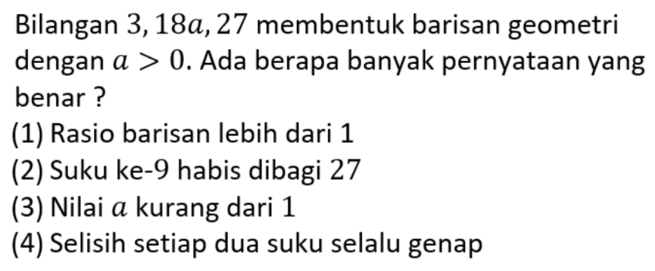 Bilangan 3, 18α, 27 membentuk barisan geometri
dengan a>0. Ada berapa banyak pernyataan yang
benar ?
(1) Rasio barisan lebih dari 1
(2) Suku ke -9 habis dibagi 27
(3) Nilai α kurang dari 1
(4) Selisih setiap dua suku selalu genap