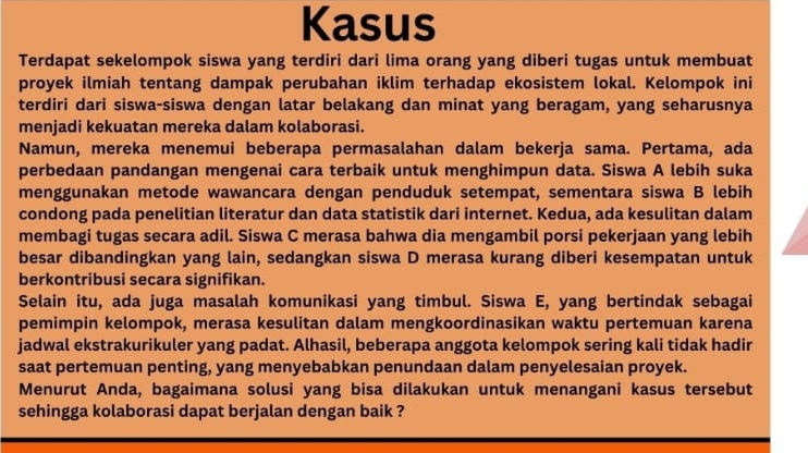 Kasus 
Terdapat sekelompok siswa yang terdiri dari lima orang yang diberi tugas untuk membuat 
proyek ilmiah tentang dampak perubahan iklim terhadap ekosistem lokal. Kelompok ini 
terdiri dari siswa-siswa dengan latar belakang dan minat yang beragam, yang seharusnya 
menjadi kekuatan mereka dalam kolaborasi. 
Namun, mereka menemui beberapa permasalahan dalam bekerja sama. Pertama, ada 
perbedaan pandangan mengenai cara terbaik untuk menghimpun data. Siswa A lebih suka 
menggunakan metode wawancara dengan penduduk setempat, sementara siswa B lebih 
condong pada penelitian literatur dan data statistik dari internet. Kedua, ada kesulitan dalam 
membagi tugas secara adil. Siswa C merasa bahwa dia mengambil porsi pekerjaan yang lebih 
besar dibandingkan yang lain, sedangkan siswa D merasa kurang diberi kesempatan untuk 
berkontribusi secara signifikan. 
Selain itu, ada juga masalah komunikasi yang timbul. Siswa E, yang bertindak sebagai 
pemimpin kelompok, merasa kesulitan dalam mengkoordinasikan waktu pertemuan karena 
jadwal ekstrakurikuler yang padat. Alhasil, beberapa anggota kelompok sering kali tidak hadir 
saat pertemuan penting, yang menyebabkan penundaan dalam penyelesaian proyek. 
Menurut Anda, bagaimana solusi yang bisa dilakukan untuk menangani kasus tersebut 
sehingga kolaborasi dapat berjalan dengan baik ?