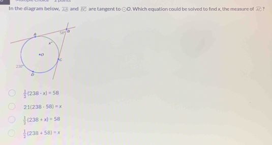 In the diagram below, overline AB and overline BC are tangent to odot O. Which equation could be solved to find x, the measure of overline AC ?
 1/2 (238-x)=58
21(238-58)=x
 1/2 (238+x)=58
 1/2 (238+58)=x