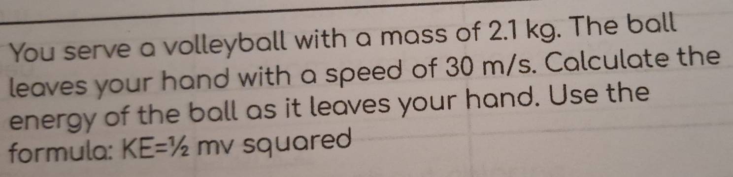 You serve a volleyball with a mass of 2.1 kg. The ball 
leaves your hand with a speed of 30 m/s. Calculate the 
energy of the ball as it leaves your hand. Use the 
formula: KE=1/2 m I squared