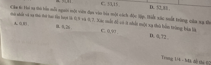 B. 51, 81. C. 53, 15. D. 52, 81.
Câu 6: Hai xạ thủ bắn mỗi người một viên đạn vào bia một cách độc lập. Biết xác suất trúng của xạ thí
thứ nhất và xạ thủ thứ hai lần lượt là 0, 9 và 0, 7. Xác suất để có ít nhất một xạ thủ bắn trúng bia là
A. 0,85. B. 0, 26. C. 0,97. D. 0, 72.
Trang 1/4 - Mã đề thi 02