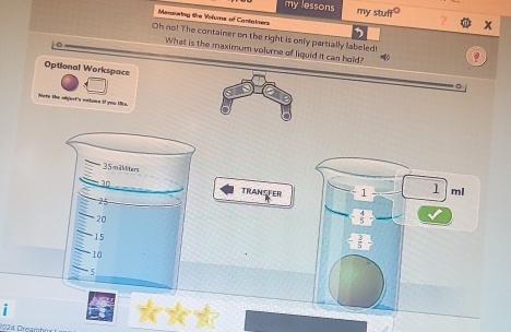 my lessons my stuff° 
Measuring the Volums of Cantatners 
x 
Oh no! The container on the right is only partially labeled 
What is the maximum volurne of liquid it can hold? 
Optional Workspace 
。 
Note the abjest's wehome if you like.
35mi ter
30 TRANSFER 1 1 ml
25
20
- 4/5 
15
- 3/5 
10
5

024 Oteär