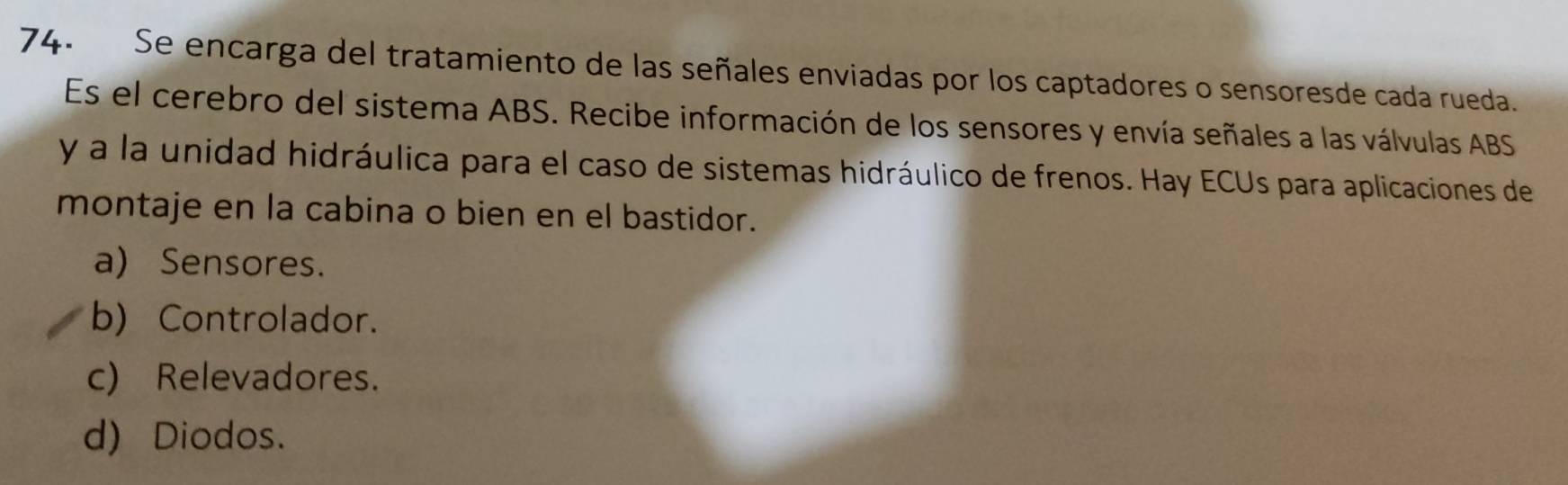 Se encarga del tratamiento de las señales enviadas por los captadores o sensoresde cada rueda.
Es el cerebro del sistema ABS. Recibe información de los sensores y envía señales a las válvulas ABS
y a la unidad hidráulica para el caso de sistemas hidráulico de frenos. Hay ECUs para aplicaciones de
montaje en la cabina o bien en el bastidor.
a) Sensores.
b) Controlador.
c) Relevadores.
d) Diodos.