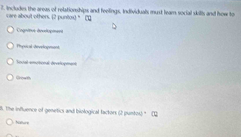 Includes the areas of relationships and feelings. Individuals must learn social skills and how to
care about others. (2 puntos) * C
Cognitive development
Physical development
Social-emotional development
Growth
8. The influence of genetics and biological factors (2 puntos) *
Nature