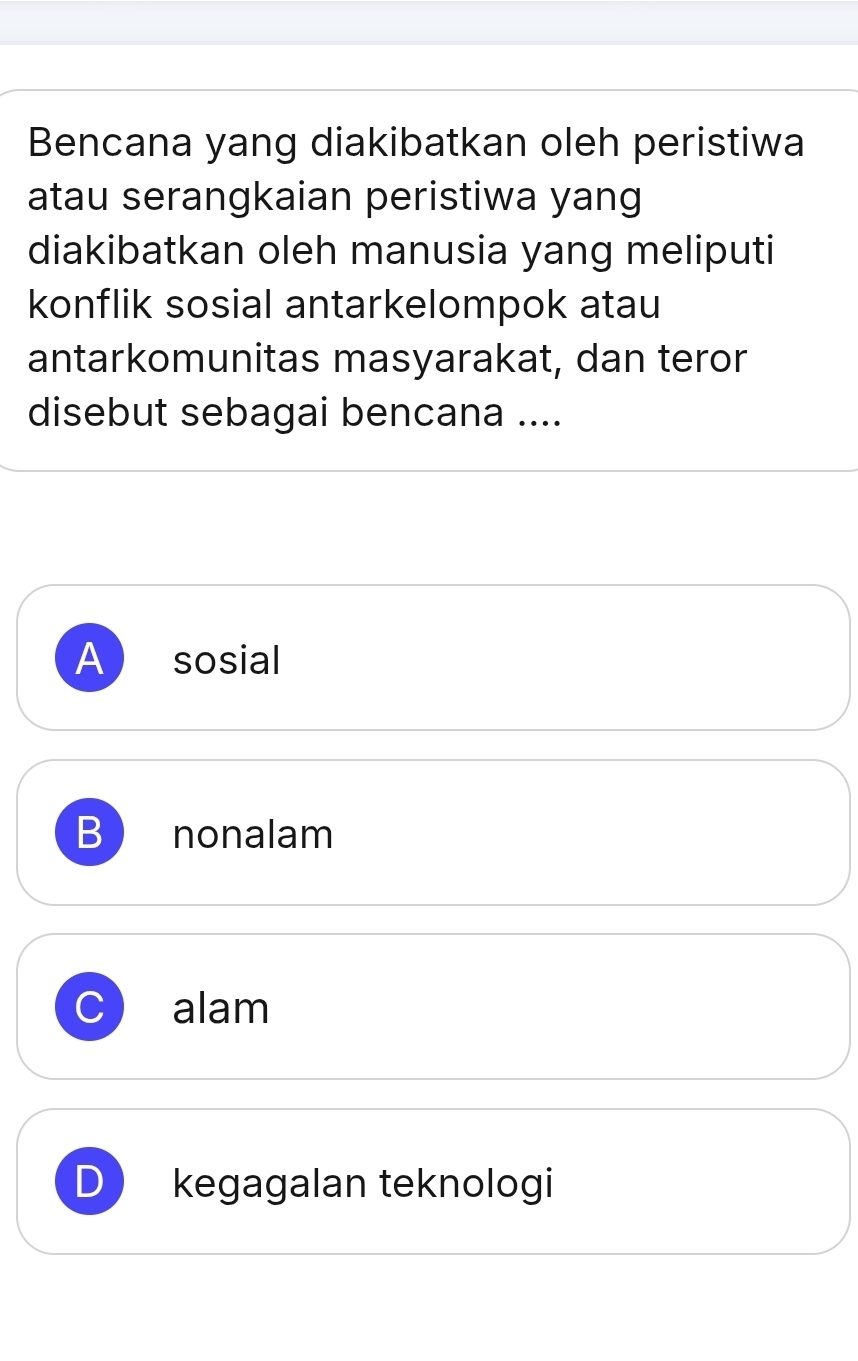 Bencana yang diakibatkan oleh peristiwa
atau serangkaian peristiwa yang
diakibatkan oleh manusia yang meliputi
konflik sosial antarkelompok atau
antarkomunitas masyarakat, dan teror
disebut sebagai bencana ....
A sosial
B nonalam
C alam
D kegagalan teknologi