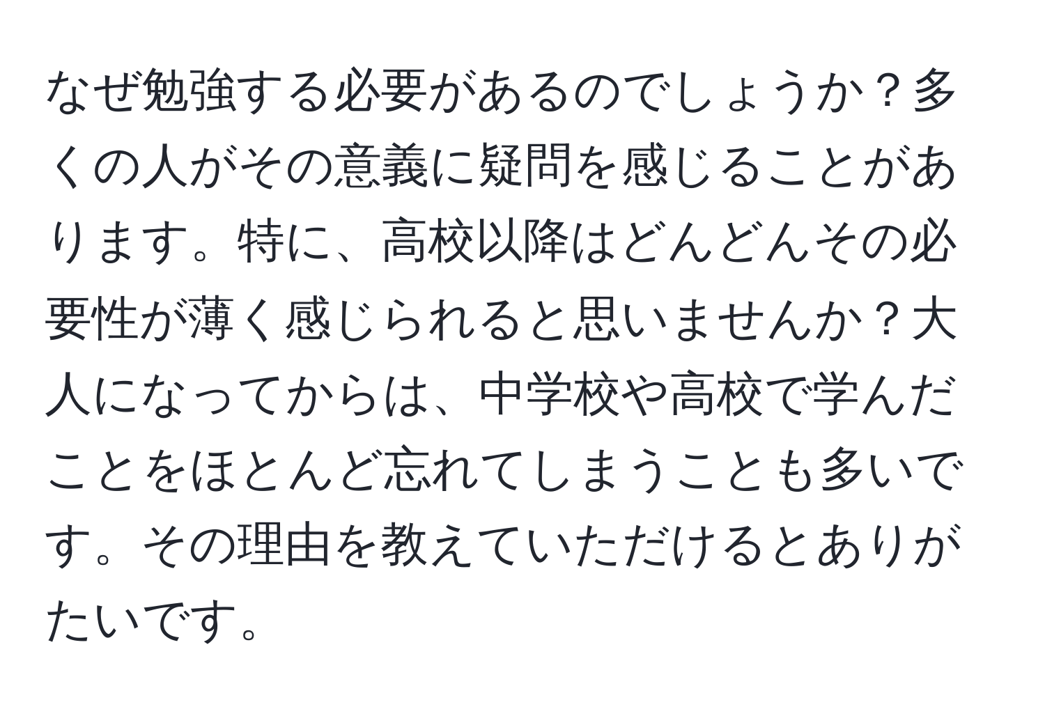 なぜ勉強する必要があるのでしょうか？多くの人がその意義に疑問を感じることがあります。特に、高校以降はどんどんその必要性が薄く感じられると思いませんか？大人になってからは、中学校や高校で学んだことをほとんど忘れてしまうことも多いです。その理由を教えていただけるとありがたいです。