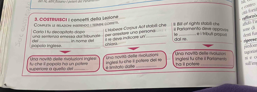 el re tri fissano i poteri de Pariaen 
bill, C 
e contro 
città forti 
3. COSTRUISCI i concetti della Lezione 
rafforzò 
Completa le relazioni inserendo i termini corretti. ll Bill of rights stabilì che affidò l'ir 
il Parlamento deve approvare sone cli 
Carlo I fu decapitato dopo 
L'Habeas Corpus Act stabilì che 
una sentenza emessa dal Tribunale per arrestare una persona 
_ 
del_ in nome del il re deve indicare un'_ le_ e i tributi proposti denti fu 
dal re. 
_ 
riprese 
popolo inglese. 
chiara. 
predom 
Una novità delle rivoluzioni inglesi Una novità delle rivoluzioni Una novità delle rivoluzion tagonis 
fu che il popolo ha un potere inglesi fu che il potere del re inglesi fu che il Parlamento ni e o 
superiore a quello del _è limitato dalle _ha il potere_ 
sull'im