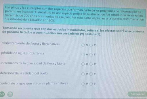 Los pinos y los eucaliptos son dos especies que forman parte de los programas de reforestación de
páramo en Ecuador. El eucalipto es una especie propia de Australia que fue introducida en los Andes
hace más de 200 años por monjes de ese país. Por otro parte, el pino es una especie californiana que
fue introducida a Ecuador en 1905.
Tomando en cuenta que son dos especies introducidas, señala si los efectos sobre el ecosistema
de páramo listados a continuación son verdaderos (V) o falsos (F).
desplazamiento de fauna y flora nativas F
pérdida de agua subterránea F
incremento de la diversidad de flora y fauna F
deterioro de la calidad del suelo v F
control de plagas que atacan a plantas nativas V() F
1/1 Comprobar