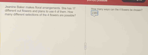 Jeanine Baker makes floral arrangements. She has 17 How many ways can the 4 flowers be chosen? 
different cut flowers and plans to use 4 of them. How 
many different selections of the 4 flowers are possible? 2380