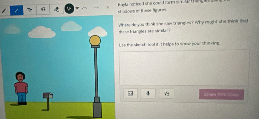 Tr sqrt(± ) Kayla noticed she could form similar trangles using 
shadows of these figures. 
re do you think she saw triangles? Why might she think that 
e triangles are similar? 
the sketch tool if it helps to show your thinking
sqrt(± ) Share With Creas