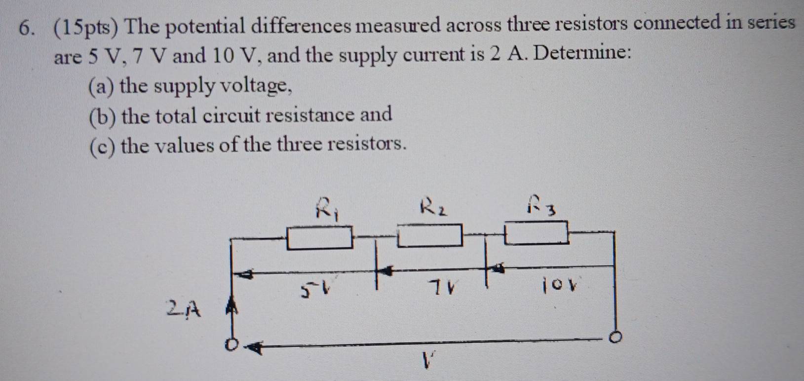 The potential differences measured across three resistors connected in series 
are 5 V, 7 V and 10 V, and the supply current is 2 A. Determine: 
(a) the supply voltage, 
(b) the total circuit resistance and 
(c) the values of the three resistors.