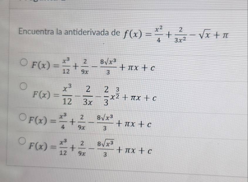 Encuentra la antiderivada de f(x)= x^2/4 + 2/3x^2 -sqrt(x)+π
F(x)= x^3/12 + 2/9x - 8sqrt(x^3)/3 +π x+c
F(x)= x^3/12 - 2/3x - 2/3 x^(frac 3)2+π x+c
F(x)= x^3/4 + 2/9x - 8sqrt(x^3)/3 +π x+c
F(x)= x^3/12 + 2/9x - 8sqrt(x^3)/3 +π x+c