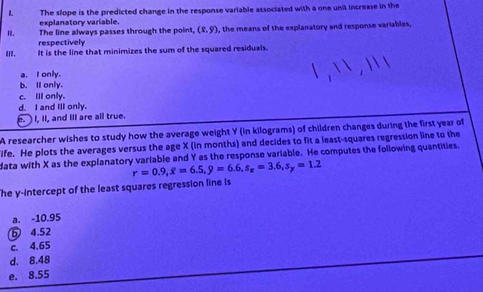 The slope is the predicted change in the response variable associated with a one unit increase in the
explanatory variable.
I1. The line always passes through the point, (8,9) , the means of the explanatory and response variables,
respectively
U、 It is the line that minimizes the sum of the squared residuals.
a. I only.
b. I only.
c.Ⅲ only.
d、 I and II only.
e. I, II, and III are all true.
A researcher wishes to study how the average weight Y (in kilograms) of children changes during the first year of
life. He plots the averages versus the age X (in months) and decides to fit a least-squares regression line to the
data with X as the explanatory variable and Y as the response variable. He computes the following quantities.
r=0.9, overline x=6.5, y=6.6, s_x=3.6, s_y=1.2
The y-Intercept of the least squares regression line is
a. -10.95
4.52
c. 4.65
d. 8.48
e. 8.55