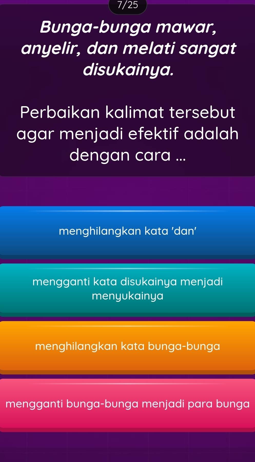 7/25
Bunga-bunga mawar,
anyelir, dan melati sangat
disukainya.
Perbaikan kalimat tersebut
agar menjadi efektif adalah
dengan cara ...
menghilangkan kata 'dan'
mengganti kata disukainya menjadi
menyukainya
menghilangkan kata bunga-bunga
mengganti bunga-bunga menjadi para bunga